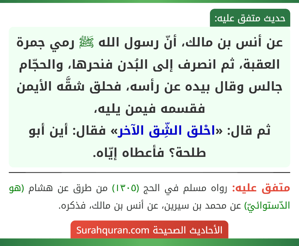 عن أنس بن مالك، أنّ رسول الله ﷺ رمي جمرة العقبة، ثم انصرف إلى البُدن فنحرها، والحجّام جالس وقال بيده عن رأسه، فحلق شقَّه الأيمن فقسمه فيمن يليه،
ثم قال: «احْلق الشِّق الآخر» فقال: أين أبو طلحة؟ فأعطاه إيّاه.