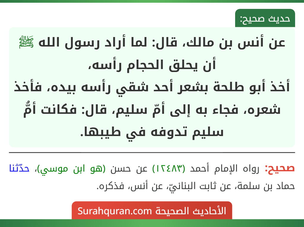 عن أنس بن مالك، قال: لما أراد رسول الله ﷺ أن يحلق الحجام رأسه،
أخذ أبو طلحة بشعر أحد شقي رأسه بيده، فأخذ شعره، فجاء به إلى أمّ سليم، قال: فكانت أمُّ سليم تدوفه في طيبها.