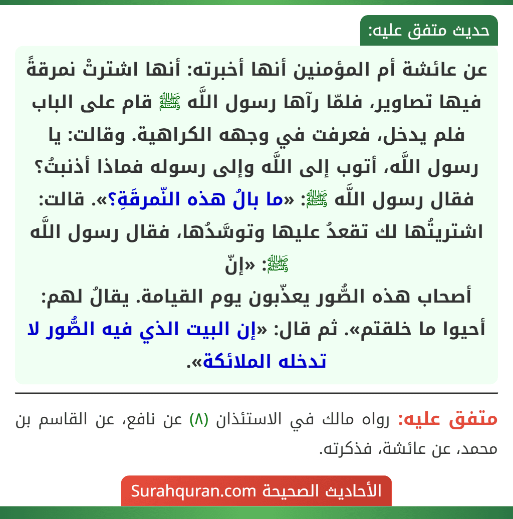 عن عائشة أم المؤمنين أنها أخبرته: أنها اشترتْ نمرقةً فيها تصاوير، فلمّا رآها رسول اللَّه ﷺ قام على الباب فلم يدخل، فعرفت في وجهه الكراهية. وقالت: يا رسول اللَّه، أتوب إلى اللَّه وإلى رسوله فماذا أذنبتُ؟ فقال رسول اللَّه ﷺ: «ما بالُ هذه النّمرقَةِ؟». قالت: اشتريتُها لك تقعدُ عليها وتوسَّدُها، فقال رسول اللَّه ﷺ: «إنّ
أصحاب هذه الصُّور يعذّبون يوم القيامة. يقالُ لهم: أحيوا ما خلقتم». ثم قال: «إن البيت الذي فيه الصُّور لا تدخله الملائكة».