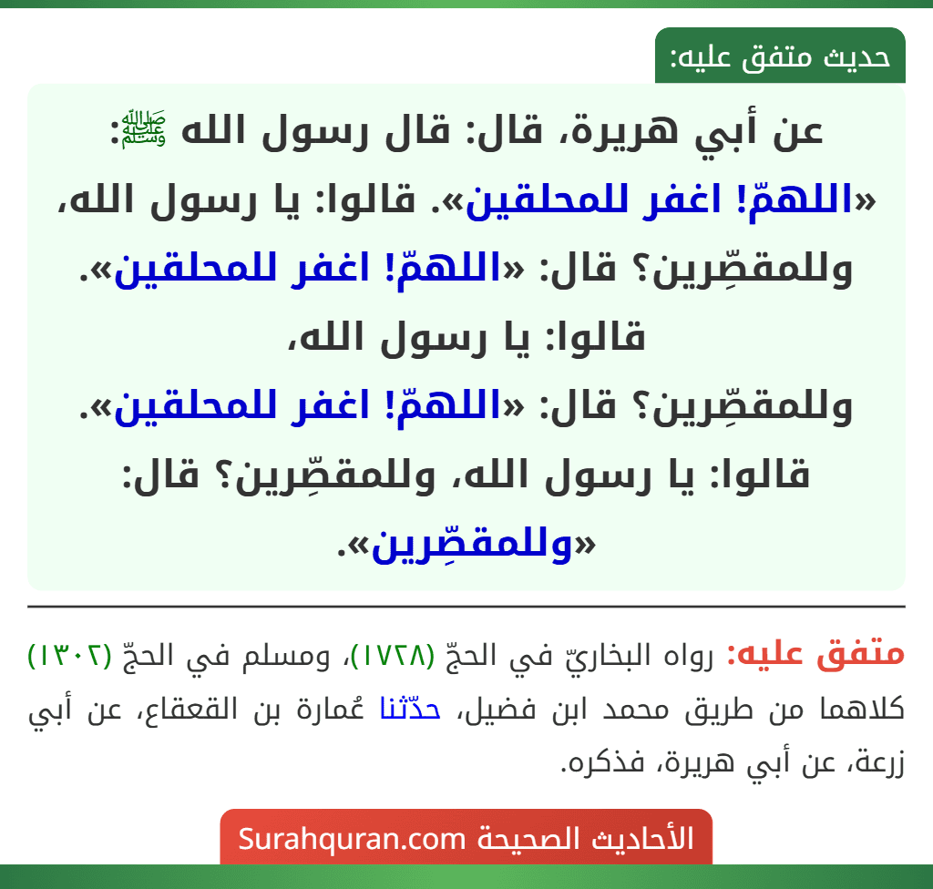 عن أبي هريرة، قال: قال رسول الله ﷺ: «اللهمّ! اغفر للمحلقين». قالوا: يا رسول الله، وللمقصِّرين؟ قال: «اللهمّ! اغفر للمحلقين». قالوا: يا رسول الله،
وللمقصِّرين؟ قال: «اللهمّ! اغفر للمحلقين». قالوا: يا رسول الله، وللمقصِّرين؟ قال: «وللمقصِّرين». عن أبي هريرة، قال: قال رسول الله ﷺ: «اللهمّ! اغفر للمحلقين». قالوا: يا رسول الله، وللمقصِّرين؟ قال: «اللهمّ! اغفر للمحلقين». قالوا: يا رسول الله،
وللمقصِّرين؟ قال: «اللهمّ! اغفر للمحلقين». قالوا: يا رسول الله، وللمقصِّرين؟ قال: «وللمقصِّرين».