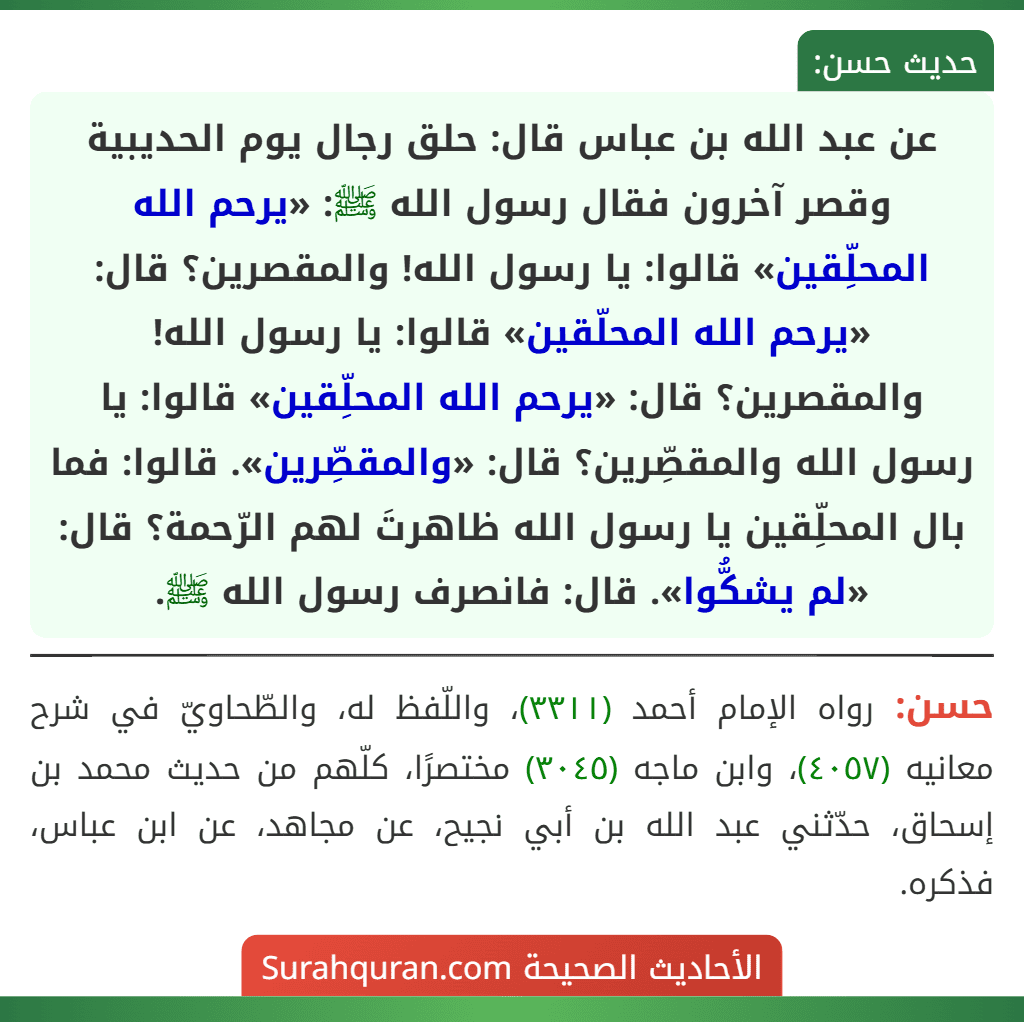 عن عبد الله بن عباس قال: حلق رجال يوم الحديبية وقصر آخرون فقال رسول الله ﷺ: «يرحم الله المحلِّقين» قالوا: يا رسول الله! والمقصرين؟ قال: «يرحم الله المحلّقين» قالوا: يا رسول الله! والمقصرين؟ قال: «يرحم الله المحلِّقين» قالوا: يا رسول الله والمقصِّرين؟ قال: «والمقصِّرين». قالوا: فما بال المحلِّقين يا رسول الله ظاهرتَ لهم الرّحمة؟ قال: «لم يشكُّوا». قال: فانصرف رسول الله ﷺ. عن عبد الله بن عباس قال: حلق رجال يوم الحديبية وقصر آخرون فقال رسول الله ﷺ: «يرحم الله المحلِّقين» قالوا: يا رسول الله! والمقصرين؟ قال: «يرحم الله المحلّقين» قالوا: يا رسول الله! والمقصرين؟ قال: «يرحم الله المحلِّقين» قالوا: يا رسول الله والمقصِّرين؟ قال: «والمقصِّرين». قالوا: فما بال المحلِّقين يا رسول الله ظاهرتَ لهم الرّحمة؟ قال: «لم يشكُّوا». قال: فانصرف رسول الله ﷺ.