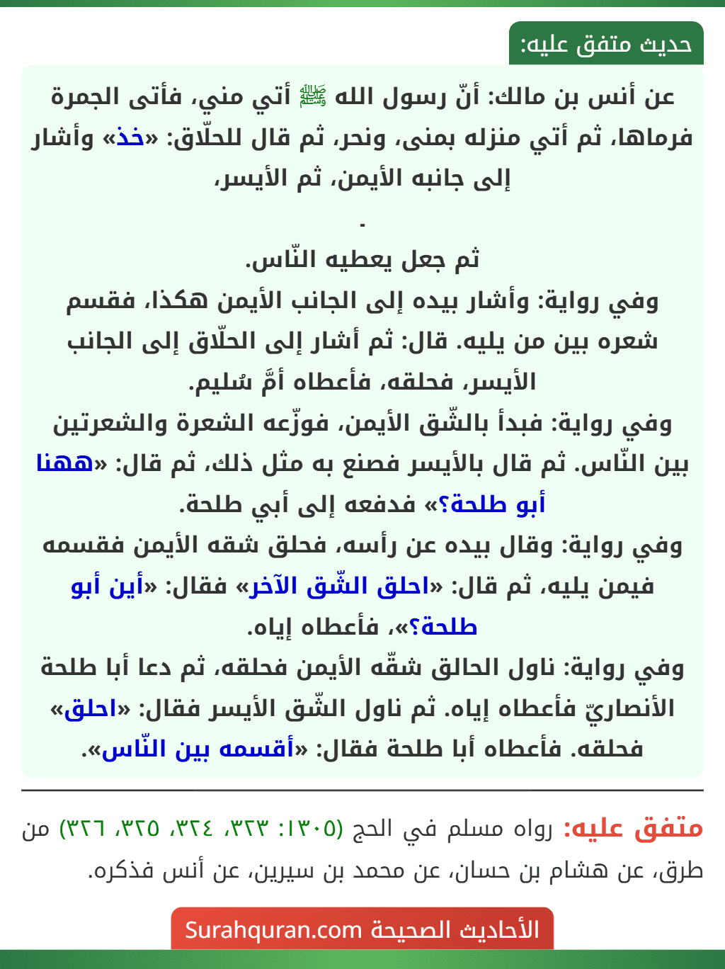 عن أنس بن مالك: أنّ رسول الله ﷺ أتي مني، فأتى الجمرة فرماها، ثم أتي منزله بمنى، ونحر، ثم قال للحلّاق: «خذ» وأشار إلى جانبه الأيمن، ثم الأيسر،
ـ
ثم جعل يعطيه النّاس.
وفي رواية: وأشار بيده إلى الجانب الأيمن هكذا، فقسم شعره بين من يليه. قال: ثم أشار إلى الحلّاق إلى الجانب الأيسر، فحلقه، فأعطاه أمَّ سُليم.
وفي رواية: فبدأ بالشّق الأيمن، فوزّعه الشعرة والشعرتين بين النّاس. ثم قال بالأيسر فصنع به مثل ذلك، ثم قال: «ههنا أبو طلحة؟» فدفعه إلى أبي طلحة.
وفي رواية: وقال بيده عن رأسه، فحلق شقه الأيمن فقسمه فيمن يليه، ثم قال: «احلق الشّق الآخر» فقال: «أين أبو طلحة؟»، فأعطاه إياه.
وفي رواية: ناول الحالق شقّه الأيمن فحلقه، ثم دعا أبا طلحة الأنصاريّ فأعطاه إياه. ثم ناول الشّق الأيسر فقال: «احلق» فحلقه. فأعطاه أبا طلحة فقال: «أقسمه بين النّاس». عن أنس بن مالك: أنّ رسول الله ﷺ أتي مني، فأتى الجمرة فرماها، ثم أتي منزله بمنى، ونحر، ثم قال للحلّاق: «خذ» وأشار إلى جانبه الأيمن، ثم الأيسر،
ـ
ثم جعل يعطيه النّاس.
وفي رواية: وأشار بيده إلى الجانب الأيمن هكذا، فقسم شعره بين من يليه. قال: ثم أشار إلى الحلّاق إلى الجانب الأيسر، فحلقه، فأعطاه أمَّ سُليم.
وفي رواية: فبدأ بالشّق الأيمن، فوزّعه الشعرة والشعرتين بين النّاس. ثم قال بالأيسر فصنع به مثل ذلك، ثم قال: «ههنا أبو طلحة؟» فدفعه إلى أبي طلحة.
وفي رواية: وقال بيده عن رأسه، فحلق شقه الأيمن فقسمه فيمن يليه، ثم قال: «احلق الشّق الآخر» فقال: «أين أبو طلحة؟»، فأعطاه إياه.
وفي رواية: ناول الحالق شقّه الأيمن فحلقه، ثم دعا أبا طلحة الأنصاريّ فأعطاه إياه. ثم ناول الشّق الأيسر فقال: «احلق» فحلقه. فأعطاه أبا طلحة فقال: «أقسمه بين النّاس».