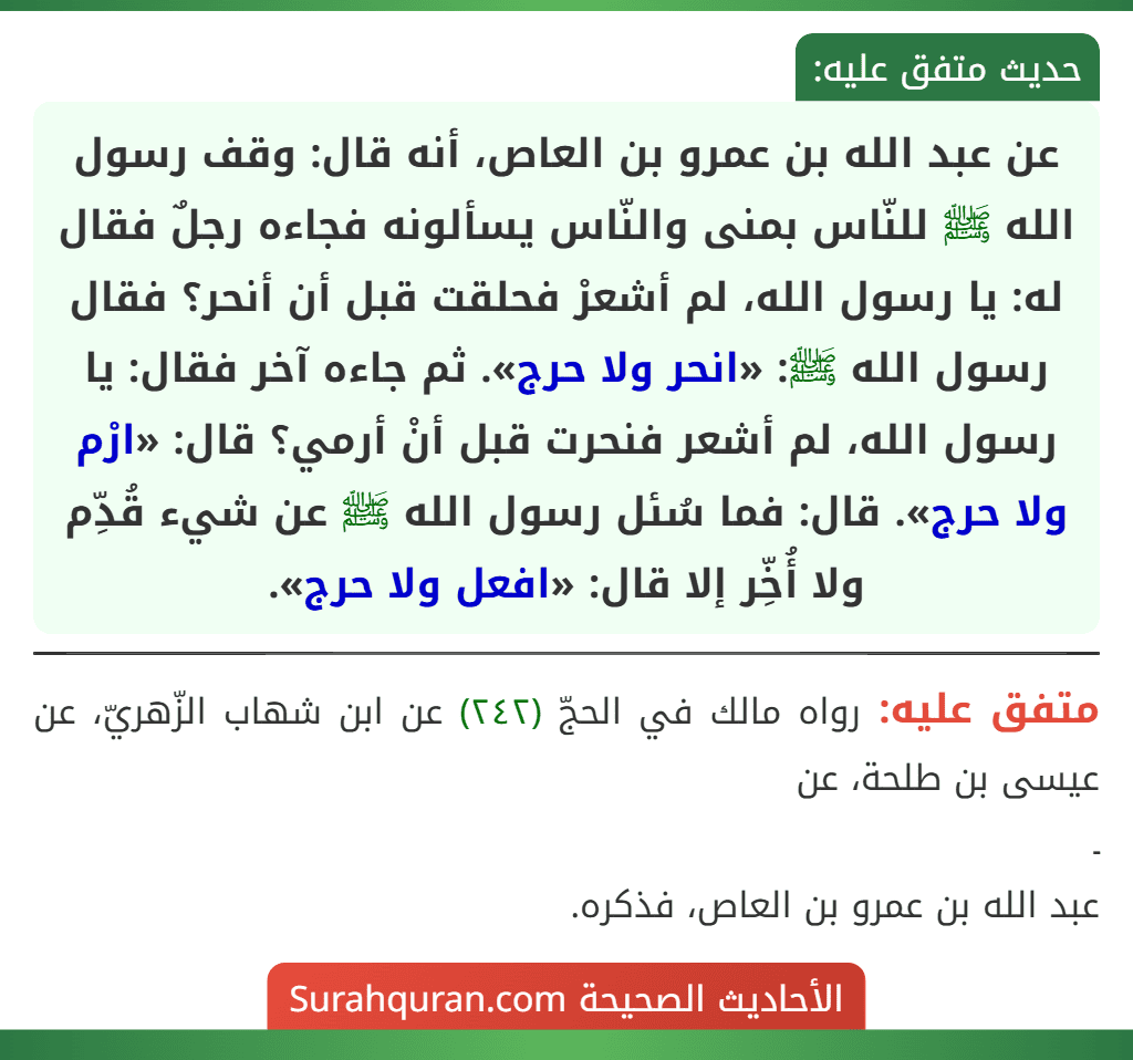 عن عبد الله بن عمرو بن العاص، أنه قال: وقف رسول الله ﷺ للنّاس بمنى والنّاس يسألونه فجاءه رجلٌ فقال له: يا رسول الله، لم أشعرْ فحلقت قبل أن أنحر؟ فقال رسول الله ﷺ: «انحر ولا حرج». ثم جاءه آخر فقال: يا رسول الله، لم أشعر فنحرت قبل أنْ أرمي؟ قال: «ارْم ولا حرج». قال: فما سُئل رسول الله ﷺ عن شيء قُدِّم ولا أُخِّر إلا قال: «افعل ولا حرج».