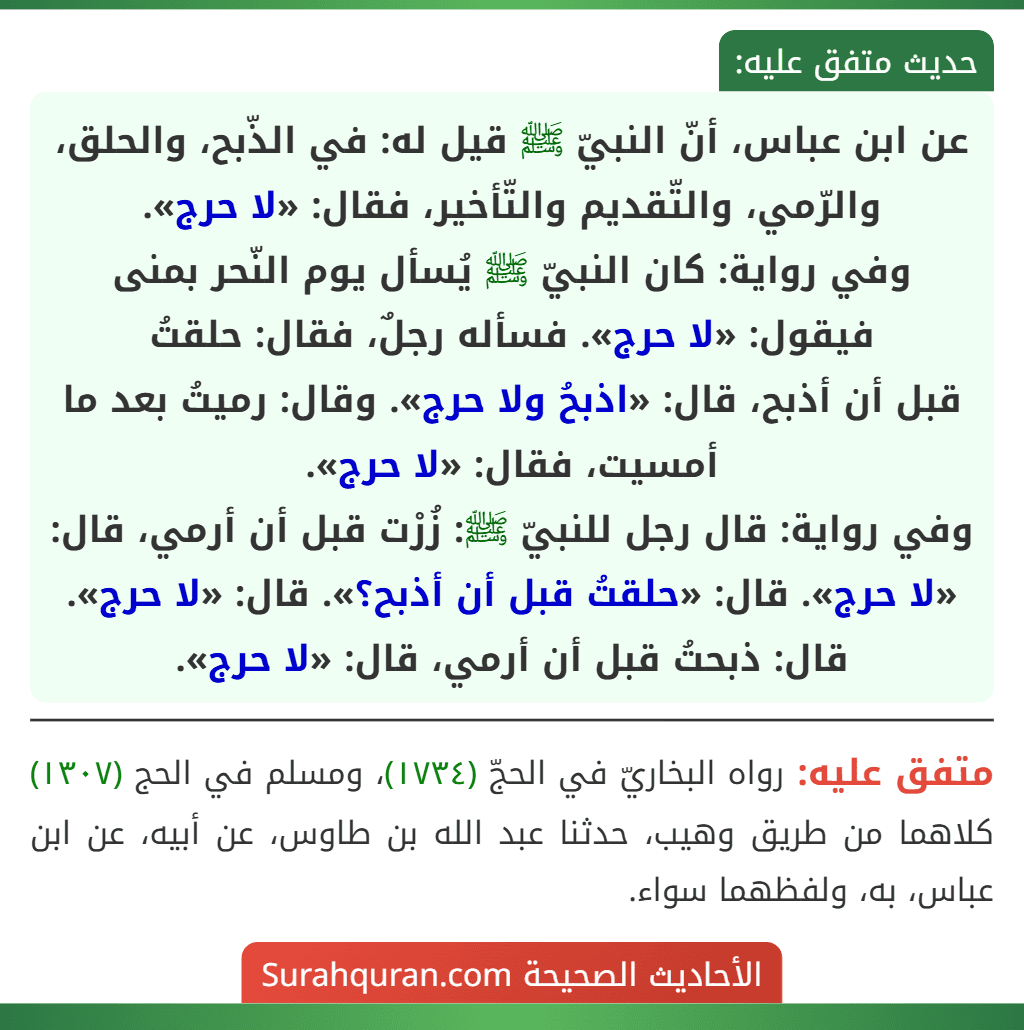 عن ابن عباس، أنّ النبيّ ﷺ قيل له: في الذّبح، والحلق، والرّمي، والتّقديم والتّأخير، فقال: «لا حرج».
وفي رواية: كان النبيّ ﷺ يُسأل يوم النّحر بمنى فيقول: «لا حرج». فسأله رجلٌ، فقال: حلقتُ
قبل أن أذبح، قال: «اذبحُ ولا حرج». وقال: رميتُ بعد ما أمسيت، فقال: «لا حرج».
وفي رواية: قال رجل للنبيّ ﷺ: زُرْت قبل أن أرمي، قال: «لا حرج». قال: «حلقتُ قبل أن أذبح؟». قال: «لا حرج». قال: ذبحتُ قبل أن أرمي، قال: «لا حرج». عن ابن عباس، أنّ النبيّ ﷺ قيل له: في الذّبح، والحلق، والرّمي، والتّقديم والتّأخير، فقال: «لا حرج».
وفي رواية: كان النبيّ ﷺ يُسأل يوم النّحر بمنى فيقول: «لا حرج». فسأله رجلٌ، فقال: حلقتُ
قبل أن أذبح، قال: «اذبحُ ولا حرج». وقال: رميتُ بعد ما أمسيت، فقال: «لا حرج».
وفي رواية: قال رجل للنبيّ ﷺ: زُرْت قبل أن أرمي، قال: «لا حرج». قال: «حلقتُ قبل أن أذبح؟». قال: «لا حرج». قال: ذبحتُ قبل أن أرمي، قال: «لا حرج».