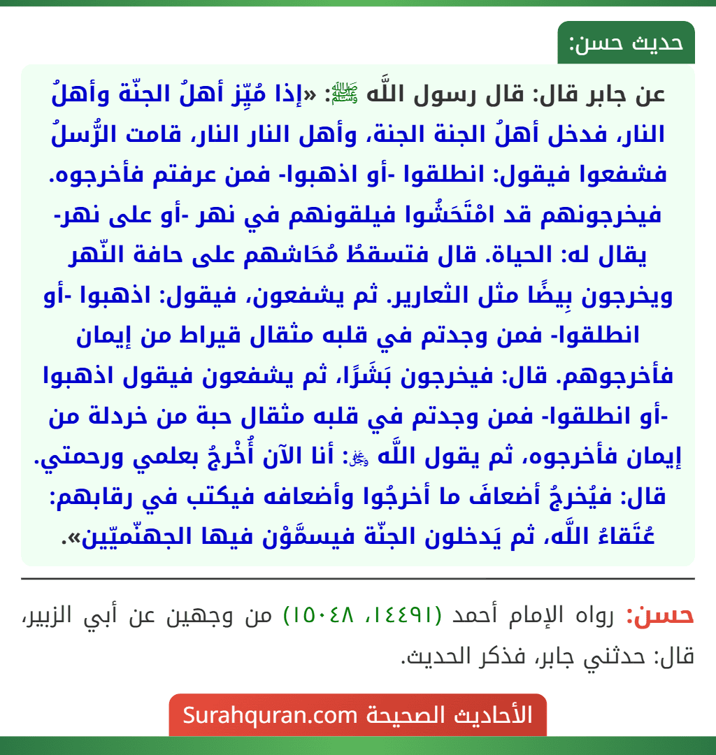 عن جابر قال: قال رسول اللَّه ﷺ: «إذا مُيِّز أهلُ الجنّة وأهلُ النار، فدخل أهلُ الجنة الجنة، وأهل النار النار، قامت الرُّسلُ فشفعوا فيقول: انطلقوا -أو اذهبوا- فمن عرفتم فأخرجوه. فيخرجونهم قد امْتَحَشُوا فيلقونهم في نهر -أو على نهر- يقال له: الحياة. قال فتسقطُ مُحَاشهم على حافة النّهر ويخرجون بِيضًا مثل الثعارير. ثم يشفعون، فيقول: اذهبوا -أو انطلقوا- فمن وجدتم في قلبه مثقال قيراط من إيمان فأخرجوهم. قال: فيخرجون بَشَرًا، ثم يشفعون فيقول اذهبوا -أو انطلقوا- فمن وجدتم في قلبه مثقال حبة من خردلة من إيمان فأخرجوه، ثم يقول اللَّه ﷿: أنا الآن أُخْرجُ بعلمي ورحمتي. قال: فيُخرجُ أضعافَ ما أخرجُوا وأضعافه فيكتب في رقابهم: عُتَقاءُ اللَّه، ثم يَدخلون الجنّة فيسمَّوْن فيها الجهنّميّين». عن جابر قال: قال رسول اللَّه ﷺ: «إذا مُيِّز أهلُ الجنّة وأهلُ النار، فدخل أهلُ الجنة الجنة، وأهل النار النار، قامت الرُّسلُ فشفعوا فيقول: انطلقوا -أو اذهبوا- فمن عرفتم فأخرجوه. فيخرجونهم قد امْتَحَشُوا فيلقونهم في نهر -أو على نهر- يقال له: الحياة. قال فتسقطُ مُحَاشهم على حافة النّهر ويخرجون بِيضًا مثل الثعارير. ثم يشفعون، فيقول: اذهبوا -أو انطلقوا- فمن وجدتم في قلبه مثقال قيراط من إيمان فأخرجوهم. قال: فيخرجون بَشَرًا، ثم يشفعون فيقول اذهبوا -أو انطلقوا- فمن وجدتم في قلبه مثقال حبة من خردلة من إيمان فأخرجوه، ثم يقول اللَّه ﷿: أنا الآن أُخْرجُ بعلمي ورحمتي. قال: فيُخرجُ أضعافَ ما أخرجُوا وأضعافه فيكتب في رقابهم: عُتَقاءُ اللَّه، ثم يَدخلون الجنّة فيسمَّوْن فيها الجهنّميّين».