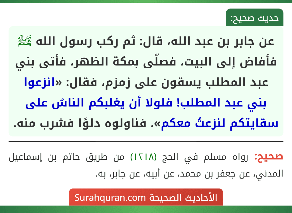عن جابر بن عبد الله، قال: ثم ركب رسول الله ﷺ فأفاض إلى البيت، فصلّى بمكة الظهر، فأتى بني عبد المطلب يسقون على زمزم، فقال: «انزعوا بني عبد المطلب! فلولا أن يغلبكم الناسُ على سقايتكم لنزعتُ معكم». فناولوه دلوًا فشرب منه.