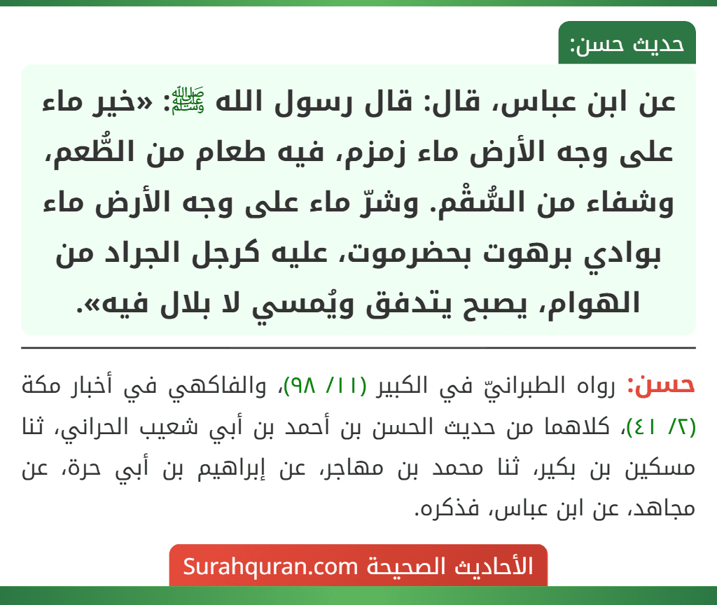 عن ابن عباس، قال: قال رسول الله ﷺ: «خير ماء على وجه الأرض ماء زمزم، فيه طعام من الطُّعم، وشفاء من السُّقْم. وشرّ ماء على وجه الأرض ماء
بوادي برهوت بحضرموت، عليه كرجل الجراد من الهوام، يصبح يتدفق ويُمسي لا بلال فيه».