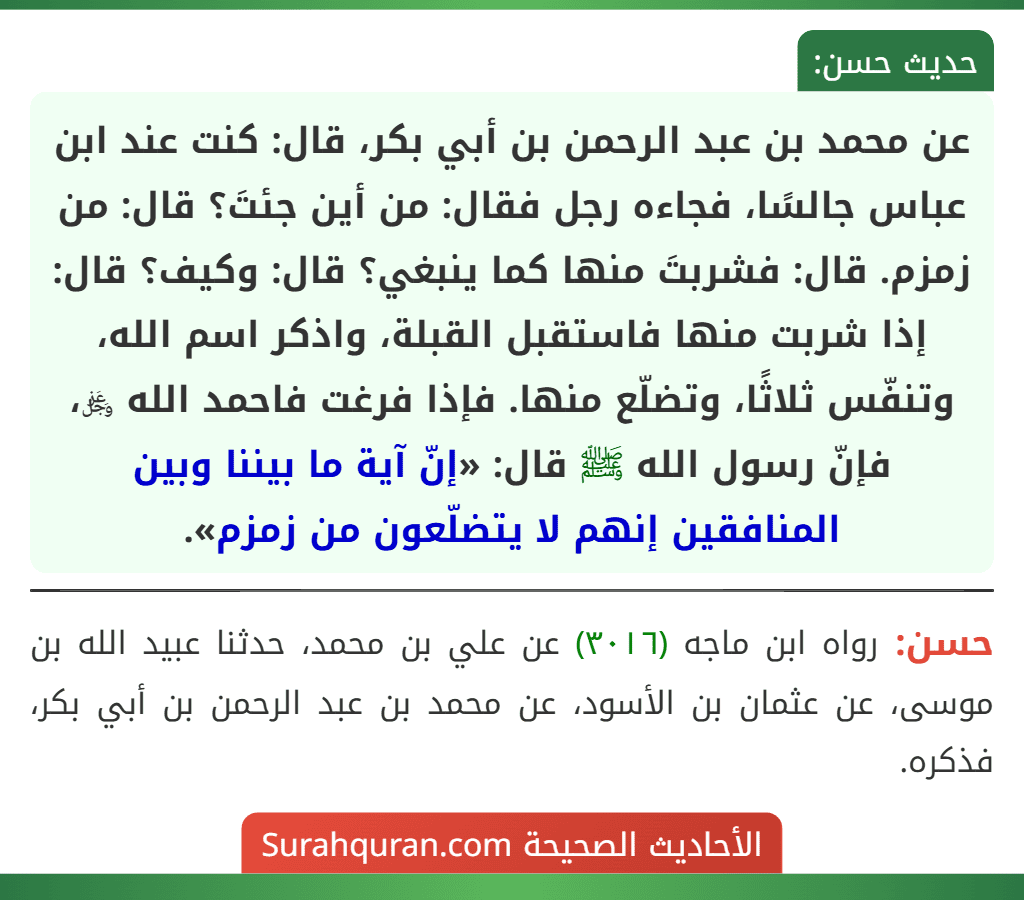 عن محمد بن عبد الرحمن بن أبي بكر، قال: كنت عند ابن عباس جالسًا، فجاءه رجل فقال: من أين جئتَ؟ قال: من زمزم. قال: فشربتَ منها كما ينبغي؟ قال: وكيف؟ قال: إذا شربت منها فاستقبل القبلة، واذكر اسم الله، وتنفّس ثلاثًا، وتضلّع منها. فإذا فرغت فاحمد الله ﷿، فإنّ رسول الله ﷺ قال: «إنّ آية ما بيننا وبين المنافقين إنهم لا يتضلّعون من زمزم».