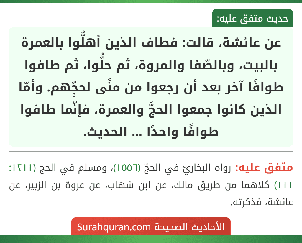 عن عائشة، قالت: فطاف الذين أهلُّوا بالعمرة بالبيت، وبالصّفا والمروة، ثم حلُّوا، ثم طافوا طوافًا آخر بعد أن رجعوا من منًى لحجِّهم. وأمّا الذين كانوا جمعوا الحجَّ والعمرة، فإنّما طافوا طوافًا واحدًا ... الحديث.