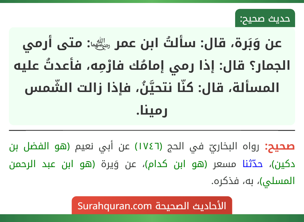 عن وَبَرة، قال: سألتُ ابن عمر ﵄: متى أرمي الجمار؟ قال: إذا رمي إمامُك فارْمِه، فأعدتُ عليه المسألة، قال: كنّا نتحيَّنُ، فإذا زالت الشّمس رمينا.