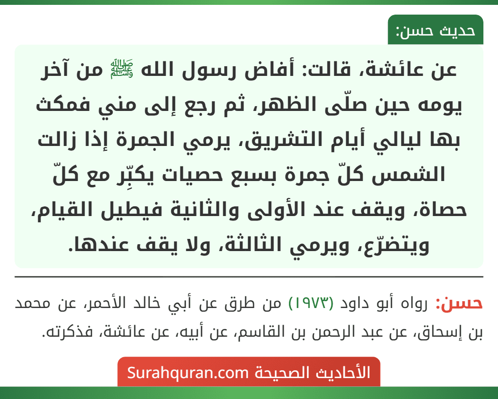 عن عائشة، قالت: أفاض رسول الله ﷺ من آخر يومه حين صلّى الظهر، ثم رجع إلى مني فمكث بها ليالي أيام التشريق، يرمي الجمرة إذا زالت الشمس كلّ جمرة بسبع حصيات يكبِّر مع كلّ حصاة، ويقف عند الأولى والثانية فيطيل القيام، ويتضرّع، ويرمي الثالثة، ولا يقف عندها.