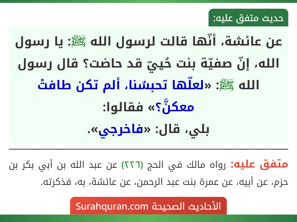 عن عائشة، أنّها قالت لرسول الله ﷺ: يا رسول الله، إنّ صفيّة بنت حُييّ قد حاضت؟ قال رسول الله ﷺ: «لعلّها تحبسُنا، ألم تكن طافتْ معكنَّ؟» فقالوا:
بلي، قال: «فاخرجي».