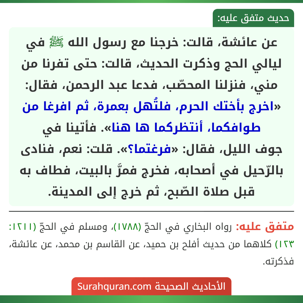 عن عائشة، قالت: خرجنا مع رسول الله ﷺ في ليالي الحج وذكرت الحديث، قالت: حتى تفرنا من مني، فنزلنا المحصّب، فدعا عبد الرحمن، فقال: «اخرج بأختك الحرم، فلتُهل بعمرة، ثم افرغا من طوافكما، أنتظركما ها هنا». فأتينا في
جوف الليل، فقال: «فرغتما؟». قلت: نعم، فنادى بالرّحيل في أصحابه، فخرج فمرَّ بالبيت، فطاف به قبل صلاة الصّبح، ثم خرج إلى المدينة.