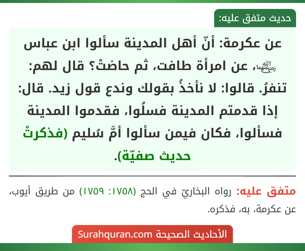 عن عكرمة: أنّ أهل المدينة سألوا ابن عباس ﵄، عن امرأة طافت، ثم حاضتْ؟ قال لهم: تنفرُ. قالوا: لا نأخذُ بقولك وندع قول زيد. قال: إذا قدمتم المدينة فسلُوا، فقدموا المدينة فسألوا، فكان فيمن سألوا أمَّ سُليم (فذكرتْ حديث صفيّة).
