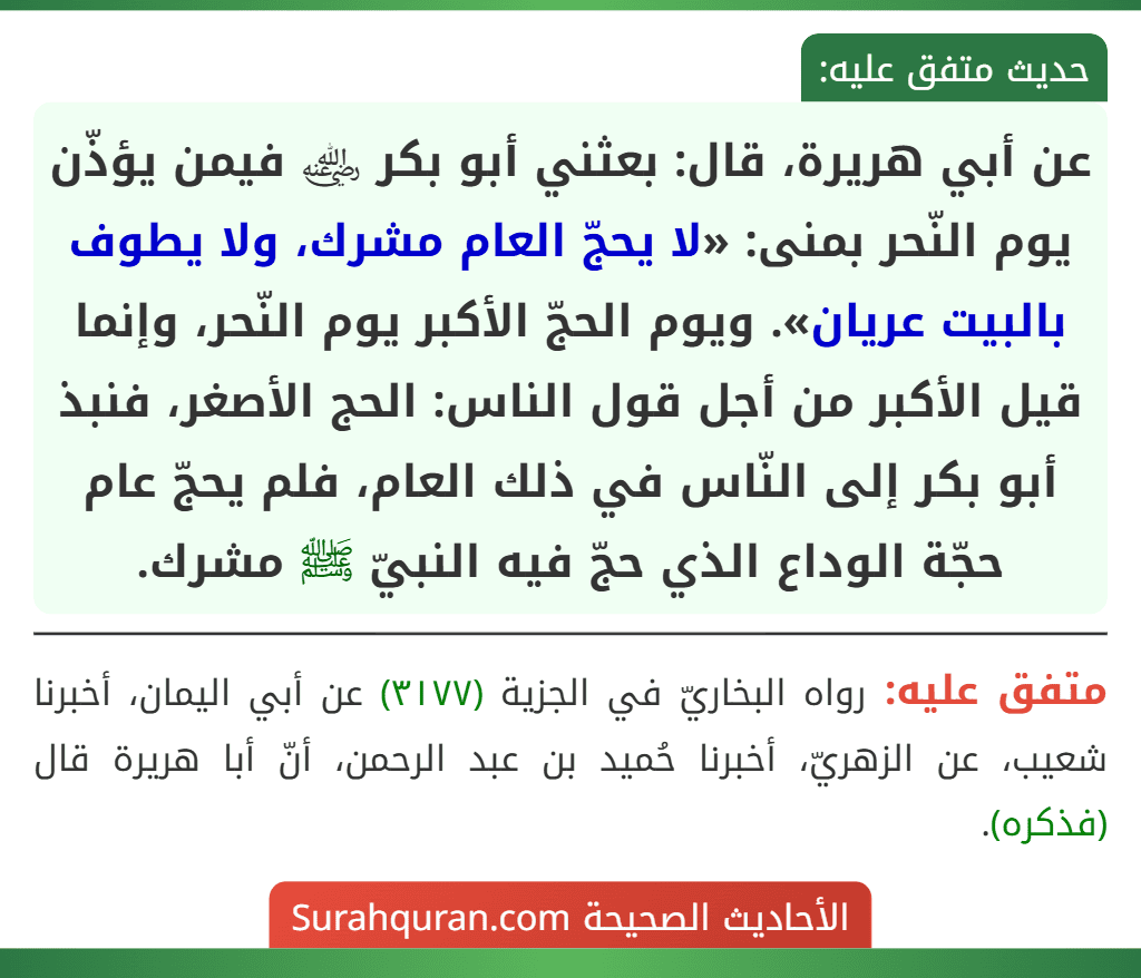 عن أبي هريرة، قال: بعثني أبو بكر ﵁ فيمن يؤذّن يوم النّحر بمنى: «لا يحجّ العام مشرك، ولا يطوف بالبيت عريان». ويوم الحجّ الأكبر يوم النّحر، وإنما قيل الأكبر من أجل قول الناس: الحج الأصغر، فنبذ أبو بكر إلى النّاس في ذلك العام، فلم يحجّ عام حجّة الوداع الذي حجّ فيه النبيّ ﷺ مشرك.