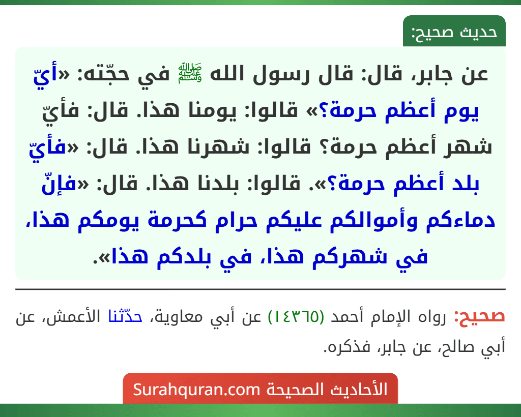 عن جابر، قال: قال رسول الله ﷺ في حجّته: «أيّ يوم أعظم حرمة؟» قالوا: يومنا هذا. قال: فأيّ شهر أعظم حرمة؟ قالوا: شهرنا هذا. قال: «فأيّ بلد أعظم حرمة؟». قالوا: بلدنا هذا. قال: «فإنّ دماءكم وأموالكم عليكم حرام كحرمة يومكم هذا، في شهركم هذا، في بلدكم هذا».