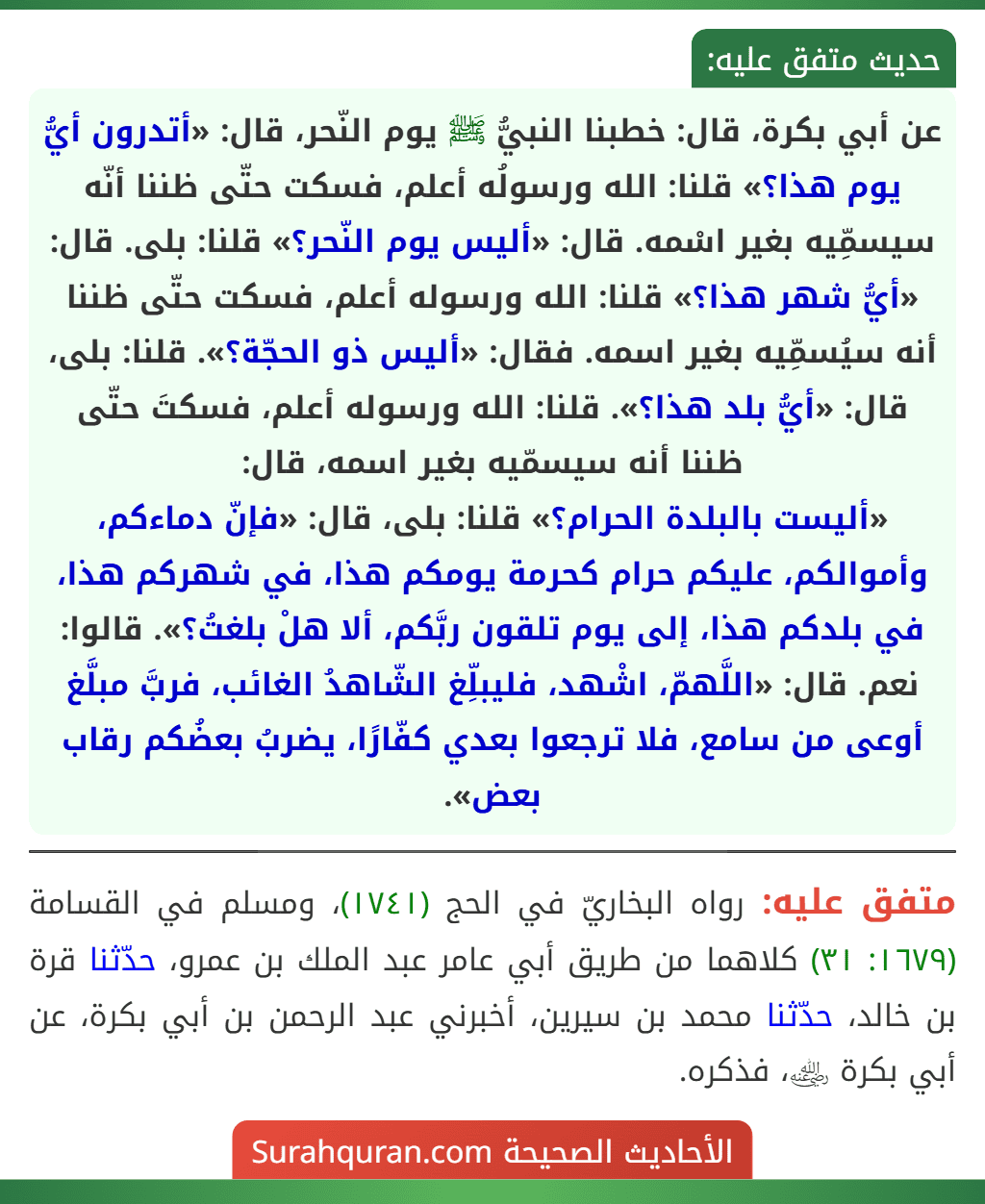 عن أبي بكرة، قال: خطبنا النبيُّ ﷺ يوم النّحر، قال: «أتدرون أيُّ يوم هذا؟» قلنا: الله ورسولُه أعلم، فسكت حتّى ظننا أنّه سيسمِّيه بغير اسْمه. قال: «أليس يوم النّحر؟» قلنا: بلى. قال: «أيُّ شهر هذا؟» قلنا: الله ورسوله أعلم، فسكت حتّى ظننا أنه سيُسمِّيه بغير اسمه. فقال: «أليس ذو الحجّة؟». قلنا: بلى، قال: «أيُّ بلد هذا؟». قلنا: الله ورسوله أعلم، فسكتَ حتّى ظننا أنه سيسمّيه بغير اسمه، قال:
«أليست بالبلدة الحرام؟» قلنا: بلى، قال: «فإنّ دماءكم، وأموالكم، عليكم حرام كحرمة يومكم هذا، في شهركم هذا، في بلدكم هذا، إلى يوم تلقون ربَّكم، ألا هلْ بلغتُ؟». قالوا: نعم. قال: «اللَّهمّ، اشْهد، فليبلِّغ الشّاهدُ الغائب، فربَّ مبلَّغ أوعى من سامع، فلا ترجعوا بعدي كفّارًا، يضربُ بعضُكم رقاب بعض».