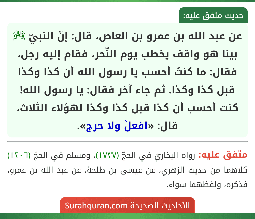 عن عبد الله بن عمرو بن العاص، قال: إنّ النبيّ ﷺ بينا هو واقف يخطب يوم النّحر، فقام إليه رجل، فقال: ما كنتُ أحسب يا رسول الله أن كذا وكذا قبل كذا وكذا. ثم جاء آخر فقال: يا رسول الله! كنت أحسب أن كذا قبل كذا وكذا لهؤلاء الثلاث، قال: «افعلْ ولا حرج».