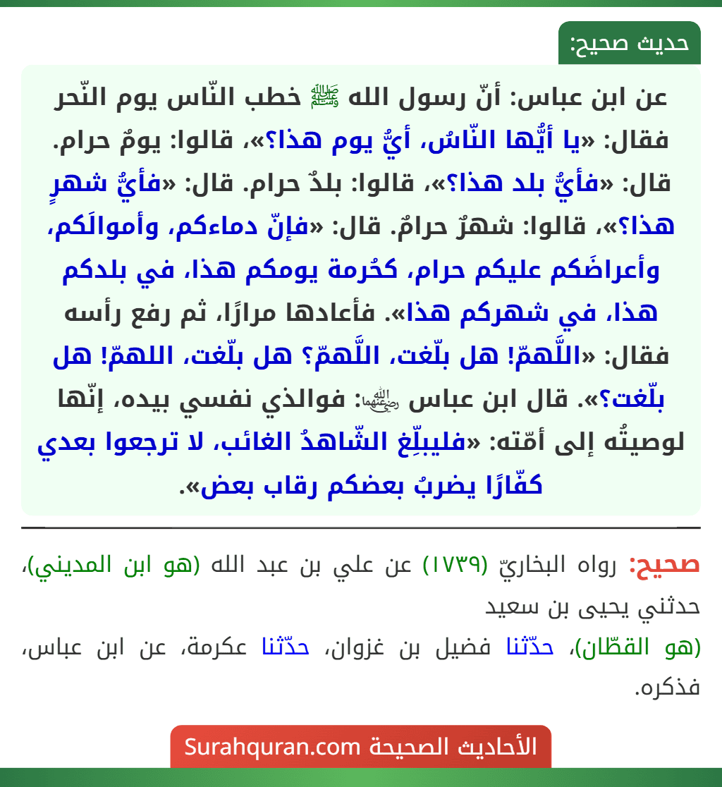 عن ابن عباس: أنّ رسول الله ﷺ خطب النّاس يوم النّحر فقال: «يا أيُّها النّاسُ، أيُّ يوم هذا؟»، قالوا: يومٌ حرام. قال: «فأيُّ بلد هذا؟»، قالوا: بلدٌ حرام. قال: «فأيُّ شهرٍ هذا؟»، قالوا: شهرٌ حرامٌ. قال: «فإنّ دماءكم، وأموالَكم، وأعراضَكم عليكم حرام، كحُرمة يومكم هذا، في بلدكم هذا، في شهركم هذا». فأعادها مرارًا، ثم رفع رأسه فقال: «اللَّهمّ! هل بلّغت، اللَّهمّ؟ هل بلّغت، اللهمّ! هل بلّغت؟». قال ابن عباس ﵄: فوالذي نفسي بيده، إنّها لوصيتُه إلى أمّته: «فليبلِّغ الشّاهدُ الغائب، لا ترجعوا بعدي كفّارًا يضربُ بعضكم رقاب بعض».