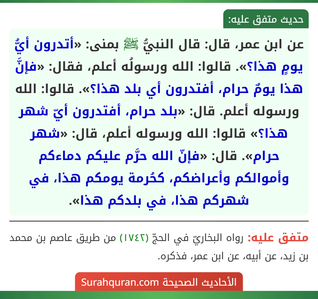 عن ابن عمر، قال: قال النبيُّ ﷺ بمنى: «أتدرون أيُّ يومٍ هذا؟». قالوا: الله ورسولُه أعلم، فقال: «فإنَّ هذا يومٌ حرام، أفتدرون أي بلد هذا؟». قالوا: الله ورسوله أعلم. قال: «بلد حرام، أفتدرون أيّ شهر هذا؟» قالوا: الله ورسوله أعلم، قال: «شهر حرام». قال: «فإنّ الله حرَّم عليكم دماءكم وأموالكم وأعراضكم، كحُرمة يومكم هذا، في شهركم هذا، في بلدكم هذا».
