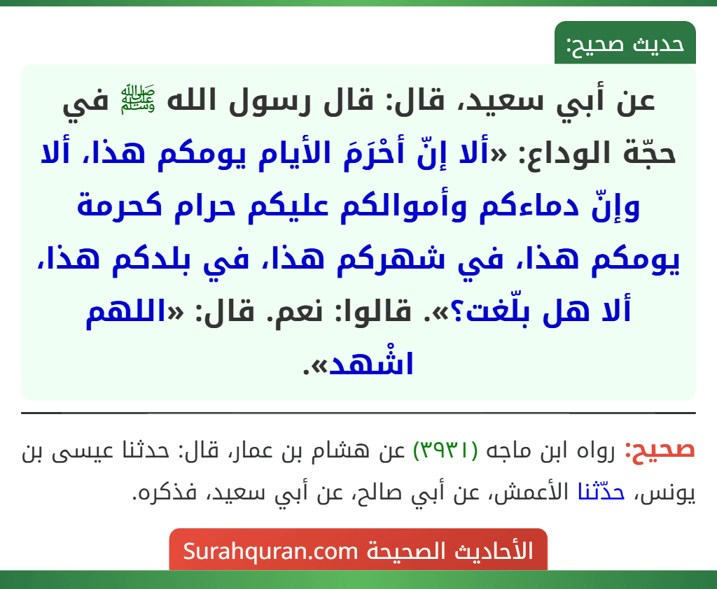 عن أبي سعيد، قال: قال رسول الله ﷺ في حجّة الوداع: «ألا إنّ أحْرَمَ الأيام يومكم هذا، ألا وإنّ دماءكم وأموالكم عليكم حرام كحرمة يومكم هذا، في شهركم هذا، في بلدكم هذا، ألا هل بلّغت؟». قالوا: نعم. قال: «اللهم اشْهد».