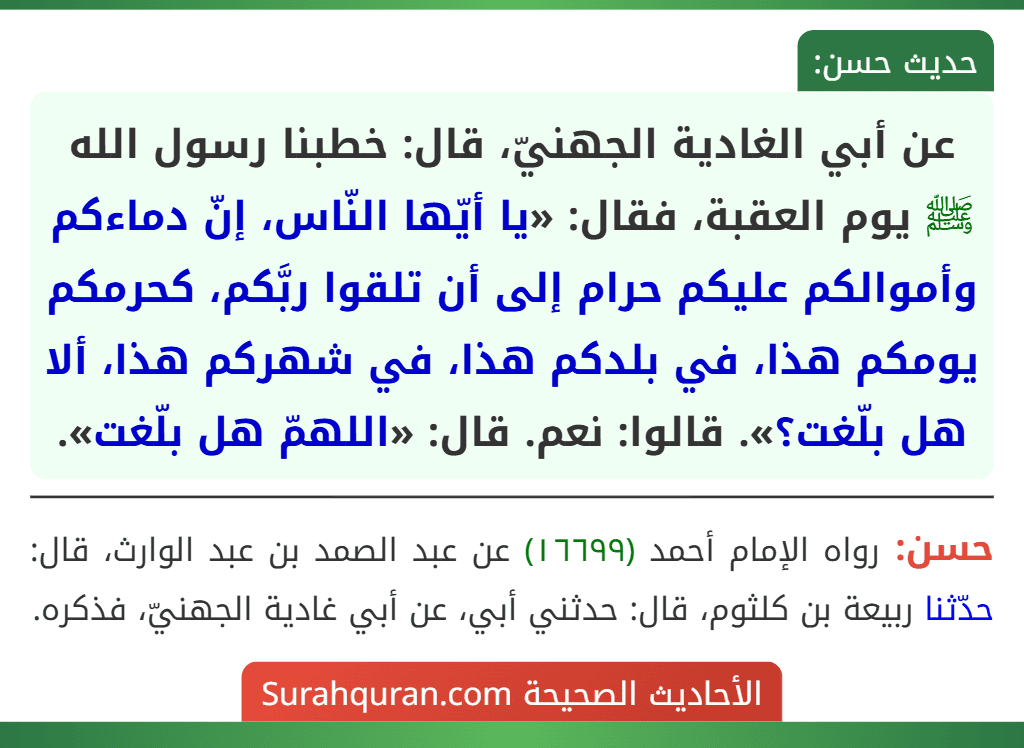 عن أبي الغادية الجهنيّ، قال: خطبنا رسول الله ﷺ يوم العقبة، فقال: «يا أيّها النّاس، إنّ دماءكم وأموالكم عليكم حرام إلى أن تلقوا ربَّكم، كحرمكم يومكم هذا، في بلدكم هذا، في شهركم هذا، ألا هل بلّغت؟». قالوا: نعم. قال: «اللهمّ هل بلّغت».