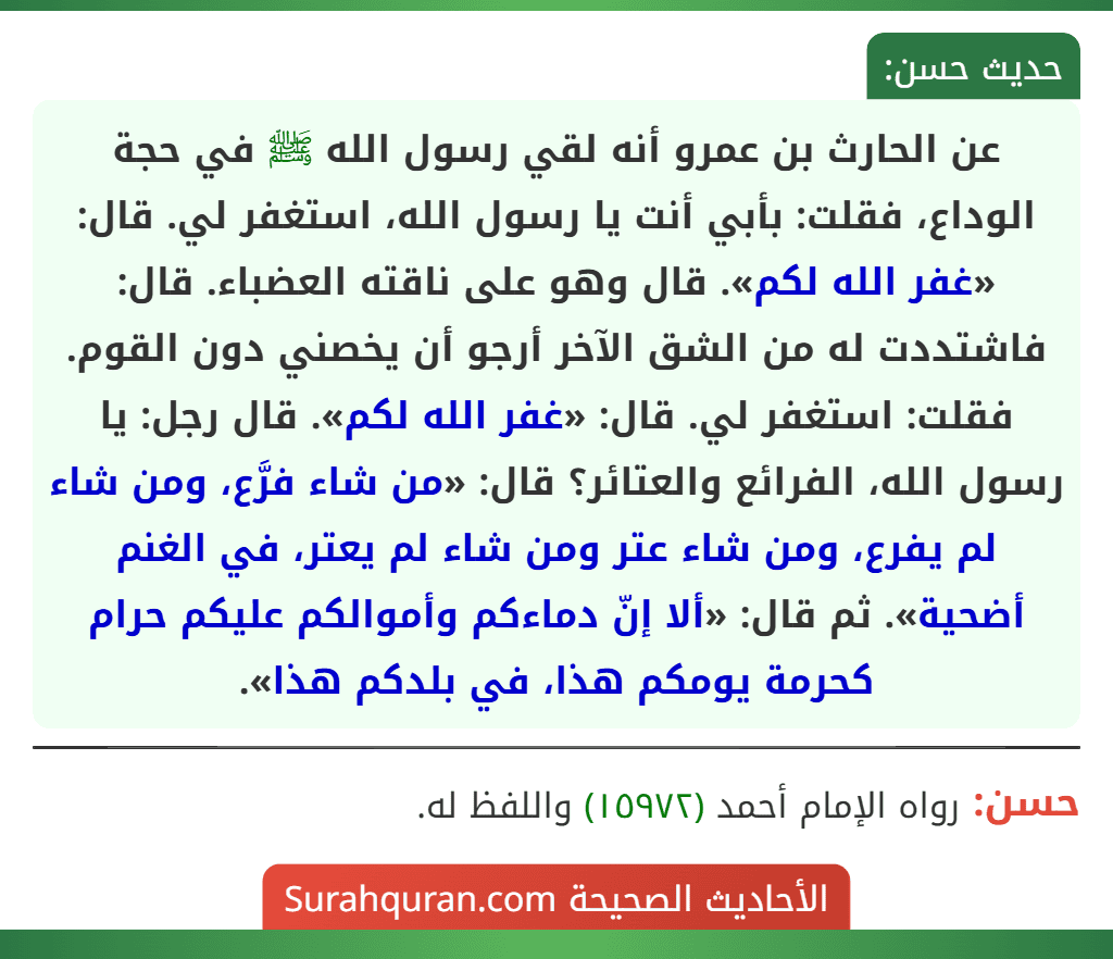 عن الحارث بن عمرو أنه لقي رسول الله ﷺ في حجة الوداع، فقلت: بأبي أنت يا رسول الله، استغفر لي. قال: «غفر الله لكم». قال وهو على ناقته العضباء. قال: فاشتددت له من الشق الآخر أرجو أن يخصني دون القوم. فقلت: استغفر لي. قال: «غفر الله لكم». قال رجل: يا رسول الله، الفرائع والعتائر؟ قال: «من شاء فرَّع، ومن شاء لم يفرع، ومن شاء عتر ومن شاء لم يعتر، في الغنم أضحية». ثم قال: «ألا إنّ دماءكم وأموالكم عليكم حرام كحرمة يومكم هذا، في بلدكم هذا».