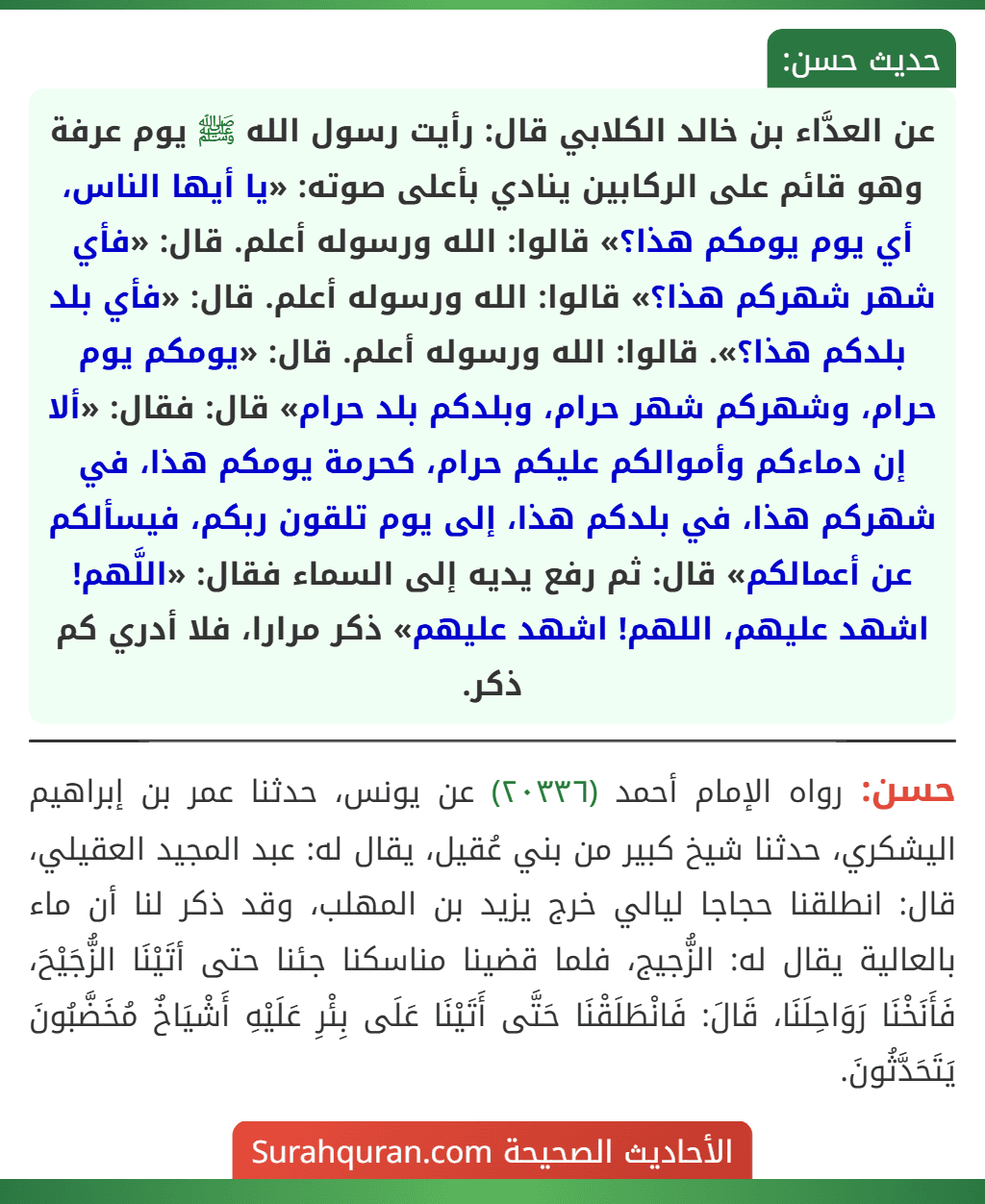 عن العدَّاء بن خالد الكلابي قال: رأيت رسول الله ﷺ يوم عرفة وهو قائم على الركابين ينادي بأعلى صوته: «يا أيها الناس، أي يوم يومكم هذا؟» قالوا: الله ورسوله أعلم. قال: «فأي شهر شهركم هذا؟» قالوا: الله ورسوله أعلم. قال: «فأي بلد بلدكم هذا؟». قالوا: الله ورسوله أعلم. قال: «يومكم يوم حرام، وشهركم شهر حرام، وبلدكم بلد حرام» قال: فقال: «ألا إن دماءكم وأموالكم عليكم حرام، كحرمة يومكم هذا، في شهركم هذا، في بلدكم هذا، إلى يوم تلقون ربكم، فيسألكم عن أعمالكم» قال: ثم رفع يديه إلى السماء فقال: «اللَّهم! اشهد عليهم، اللهم! اشهد عليهم» ذكر مرارا، فلا أدري كم ذكر.