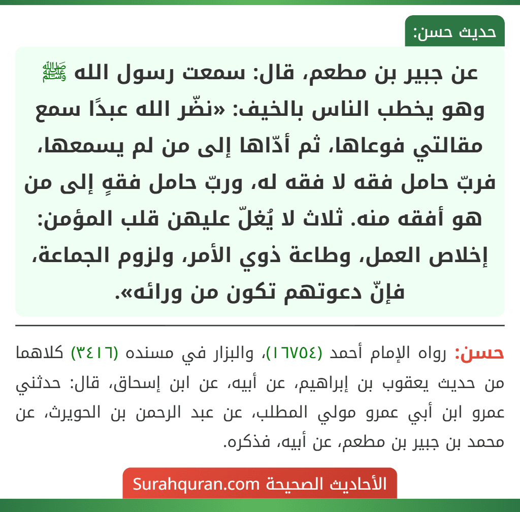 عن جبير بن مطعم، قال: سمعت رسول الله ﷺ وهو يخطب الناس بالخيف: «نضّر الله عبدًا سمع مقالتي فوعاها، ثم أدّاها إلى من لم يسمعها، فربّ حامل فقه لا فقه له، وربّ حامل فقهٍ إلى من هو أفقه منه. ثلاث لا يُغلّ عليهن قلب المؤمن:
إخلاص العمل، وطاعة ذوي الأمر، ولزوم الجماعة، فإنّ دعوتهم تكون من ورائه».