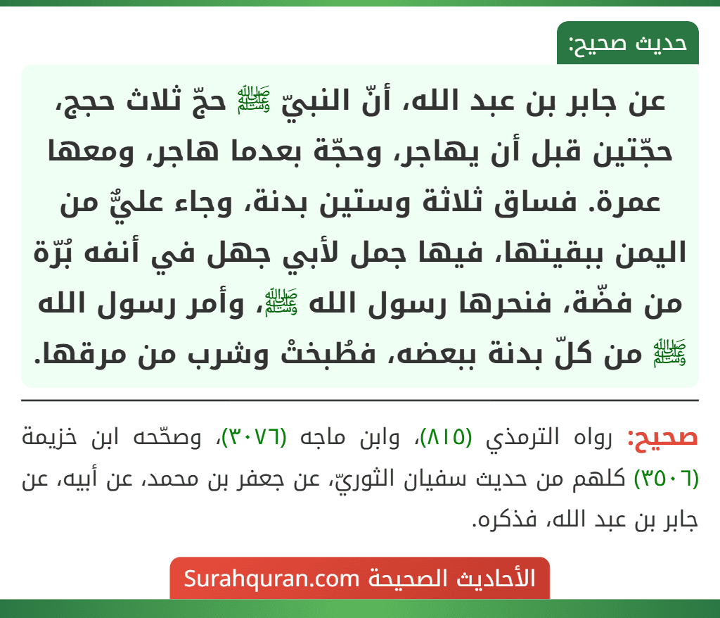 عن جابر بن عبد الله، أنّ النبيّ ﷺ حجّ ثلاث حجج، حجّتين قبل أن يهاجر، وحجّة بعدما هاجر، ومعها عمرة. فساق ثلاثة وستين بدنة، وجاء عليٌّ من اليمن ببقيتها، فيها جمل لأبي جهل في أنفه بُرّة من فضّة، فنحرها رسول الله ﷺ، وأمر رسول الله ﷺ من كلّ بدنة ببعضه، فطُبختْ وشرب من مرقها.