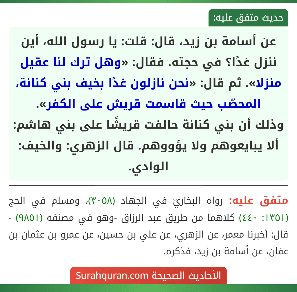 عن أسامة بن زيد، قال: قلت: يا رسول الله، أين ننزل غدًا؟ في حجته. فقال: «وهل ترك لنا عقيل منزلا». ثم قال: «نحن نازلون غدًا بخيف بني كنانة، المحصّب حيث قاسمت قريش على الكفر».
وذلك أن بني كنانة حالفت قريشًا على بني هاشم: ألا يبايعوهم ولا يؤووهم. قال الزهري: والخيف: الوادي.