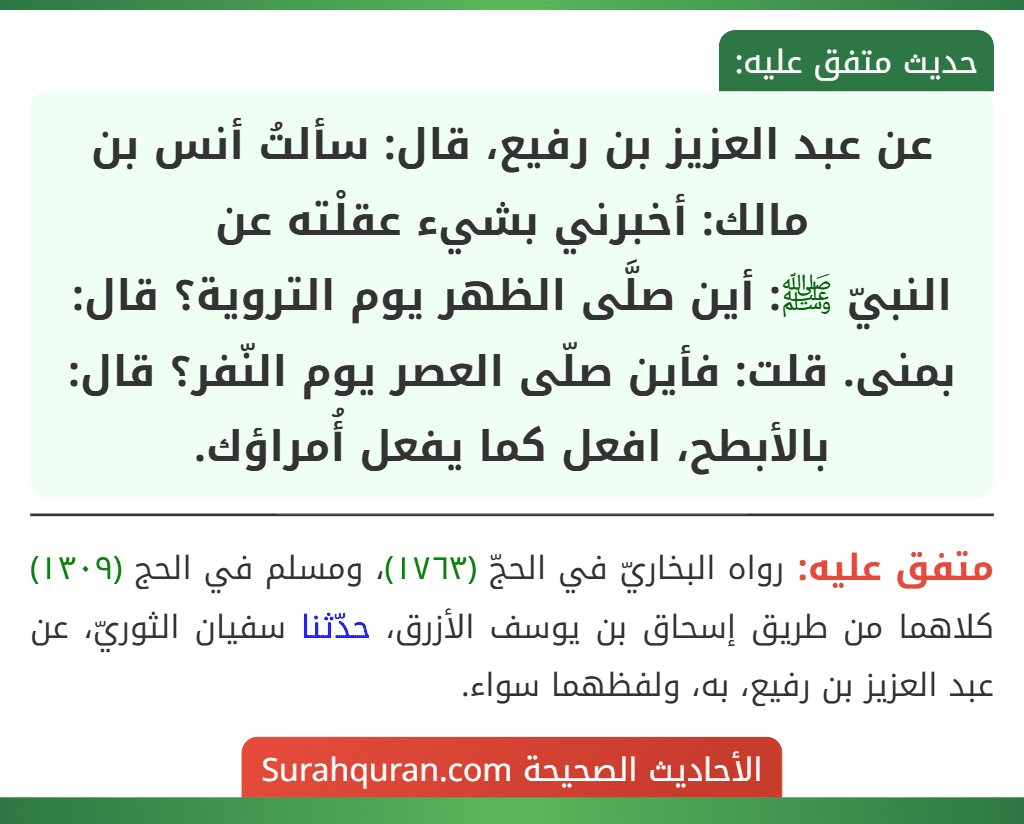 عن عبد العزيز بن رفيع، قال: سألتُ أنس بن مالك: أخبرني بشيء عقلْته عن
النبيّ ﷺ: أين صلَّى الظهر يوم التروية؟ قال: بمنى. قلت: فأين صلّى العصر يوم النّفر؟ قال: بالأبطح، افعل كما يفعل أُمراؤك.