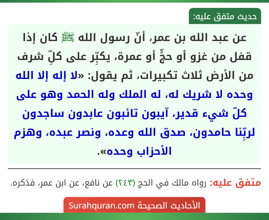 عن عبد الله بن عمر، أنّ رسول الله ﷺ كان إذا قفل من غزو أو حجٍّ أو عمرة، يكبِّر على كلِّ شرف من الأرض ثلاث تكبيرات، ثم يقول: «لا إله إلا الله وحده لا شريك له، له الملك وله الحمد وهو على كلّ شيء قدير، آيبون تائبون عابدون ساجدون لربِّنا حامدون، صدق الله وعده، ونصر عبده، وهزم الأحزاب وحده».