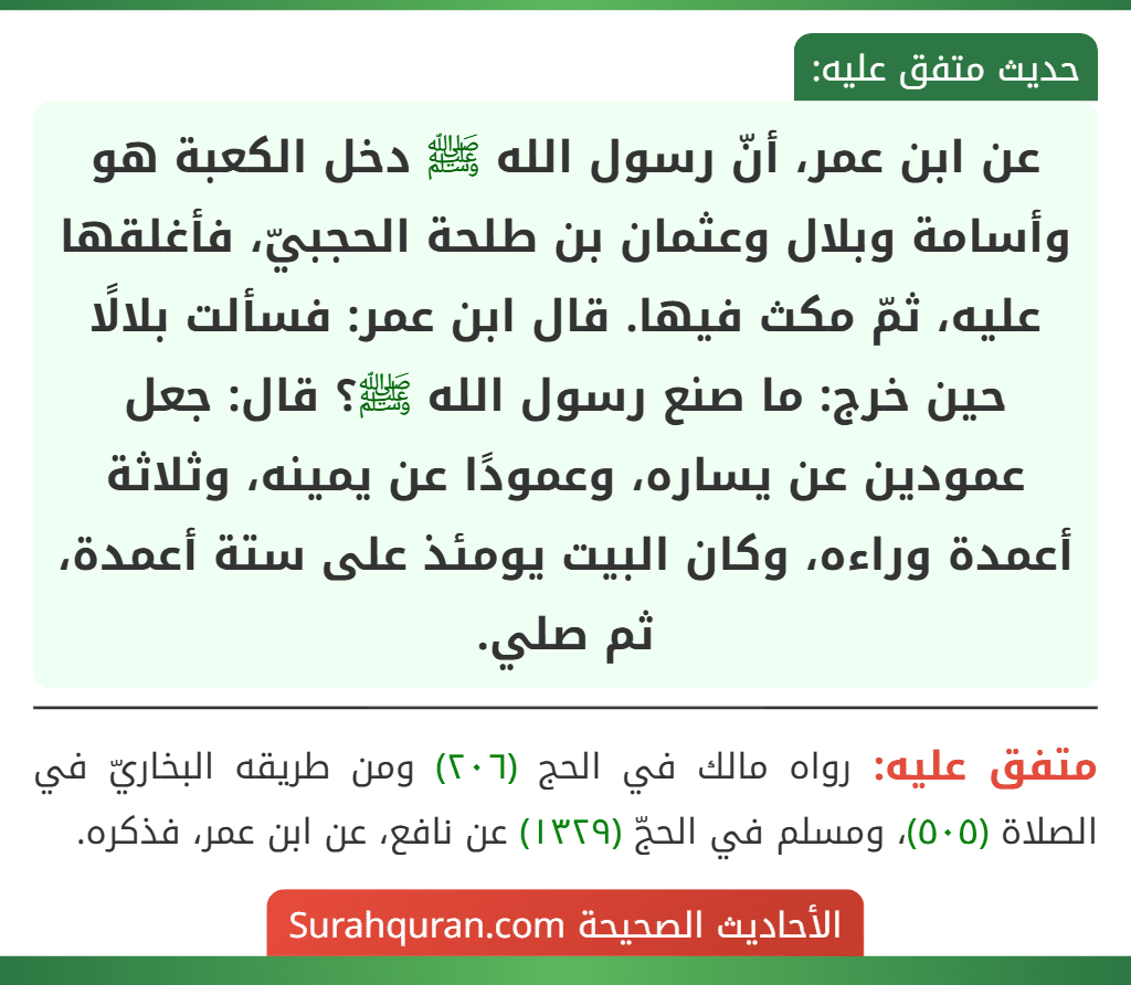 عن ابن عمر، أنّ رسول الله ﷺ دخل الكعبة هو وأسامة وبلال وعثمان بن طلحة الحجبيّ، فأغلقها عليه، ثمّ مكث فيها. قال ابن عمر: فسألت بلالًا حين خرج: ما صنع رسول الله ﷺ؟ قال: جعل عمودين عن يساره، وعمودًا عن يمينه، وثلاثة أعمدة وراءه، وكان البيت يومئذ على ستة أعمدة، ثم صلي.