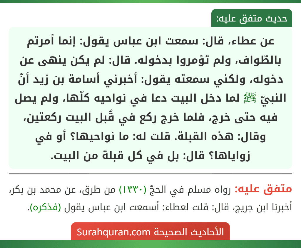 عن عطاء، قال: سمعت ابن عباس يقول: إنما أمرتم بالطّواف، ولم تؤمروا بدخوله. قال: لم يكن ينهى عن دخوله، ولكني سمعته يقول: أخبرني أسامة بن زيد أنّ النبيّ ﷺ لما دخل البيت دعا في نواحيه كلّها، ولم يصل فيه حتى خرج، فلما خرج ركع في قُبل البيت ركعتين، وقال: هذه القبلة. قلت له: ما نواحيها؟ أو في زواياها؟ قال: بل في كل قبلة من البيت.
