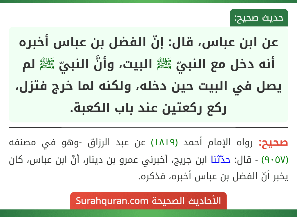 عن ابن عباس، قال: إنّ الفضل بن عباس أخبره أنه دخل مع النبيّ ﷺ البيت، وأنَّ النبيّ ﷺ لم يصل في البيت حين دخله، ولكنه لما خرج فتزل، ركع ركعتين عند باب الكعبة.