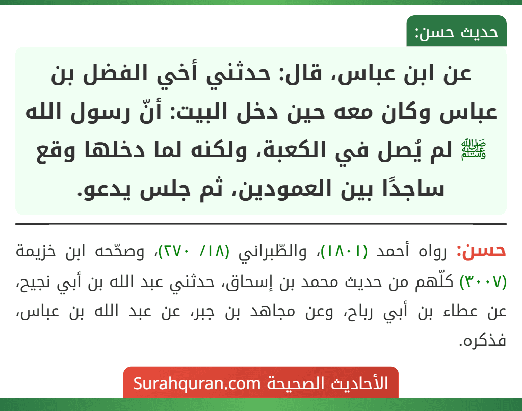 عن ابن عباس، قال: حدثني أخي الفضل بن عباس وكان معه حين دخل البيت: أنّ رسول الله ﷺ لم يُصل في الكعبة، ولكنه لما دخلها وقع ساجدًا بين العمودين، ثم جلس يدعو.