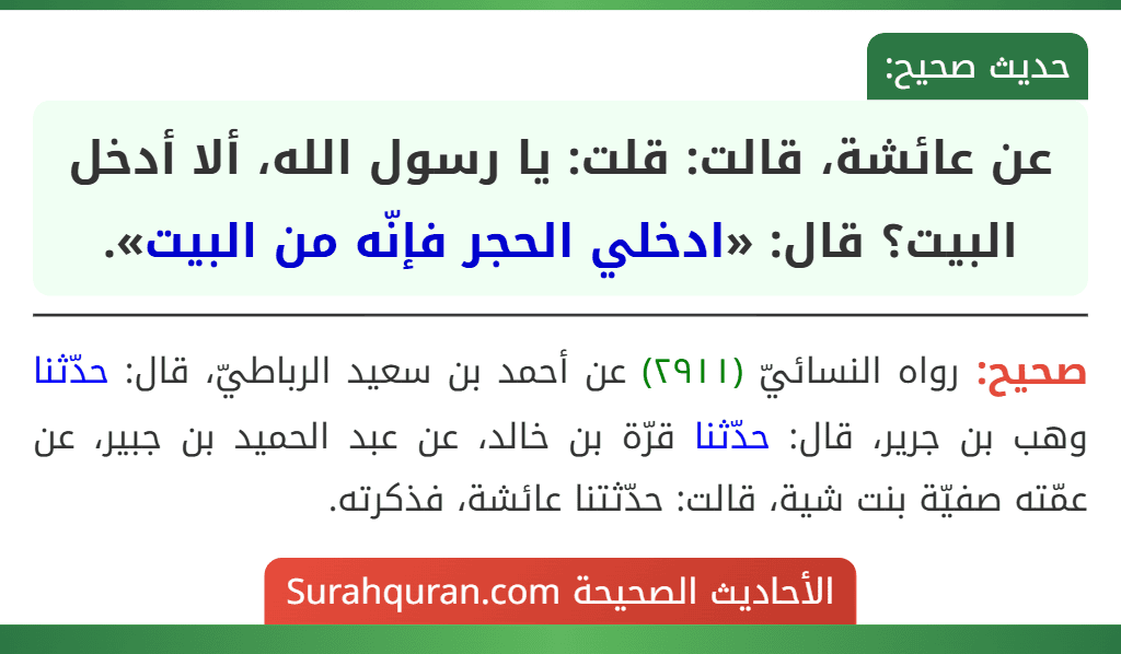 عن عائشة، قالت: قلت: يا رسول الله، ألا أدخل البيت؟ قال: «ادخلي الحجر فإنّه من البيت». عن عائشة، قالت: قلت: يا رسول الله، ألا أدخل البيت؟ قال: «ادخلي الحجر فإنّه من البيت».