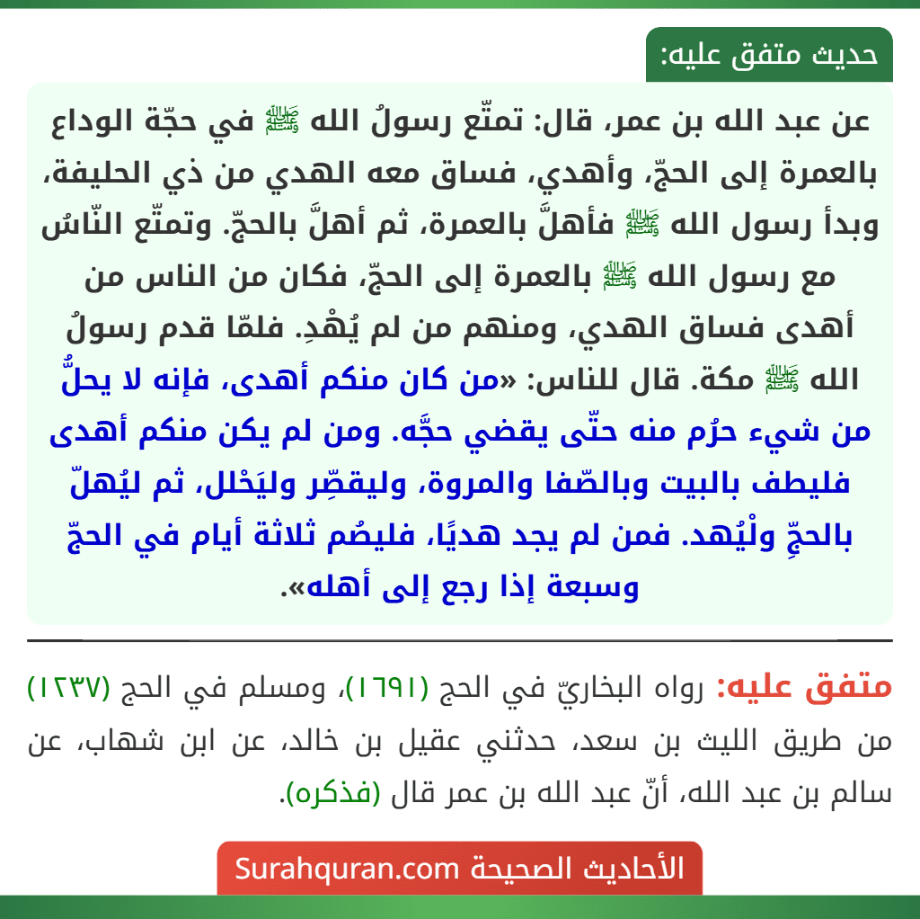 عن عبد الله بن عمر، قال: تمتّع رسولُ الله ﷺ في حجّة الوداع بالعمرة إلى الحجّ، وأهدي، فساق معه الهدي من ذي الحليفة، وبدأ رسول الله ﷺ فأهلَّ بالعمرة، ثم أهلَّ بالحجّ. وتمتّع النّاسُ مع رسول الله ﷺ بالعمرة إلى الحجّ، فكان من الناس من أهدى فساق الهدي، ومنهم من لم يُهْدِ. فلمّا قدم رسولُ الله ﷺ مكة. قال للناس: «من كان منكم أهدى، فإنه لا يحلُّ من شيء حرُم منه حتّى يقضي حجَّه. ومن لم يكن منكم أهدى فليطف بالبيت وبالصّفا والمروة، وليقصِّر وليَحْلل، ثم ليُهلّ بالحجِّ ولْيُهد. فمن لم يجد هديًا، فليصُم ثلاثة أيام في الحجّ وسبعة إذا رجع إلى أهله».