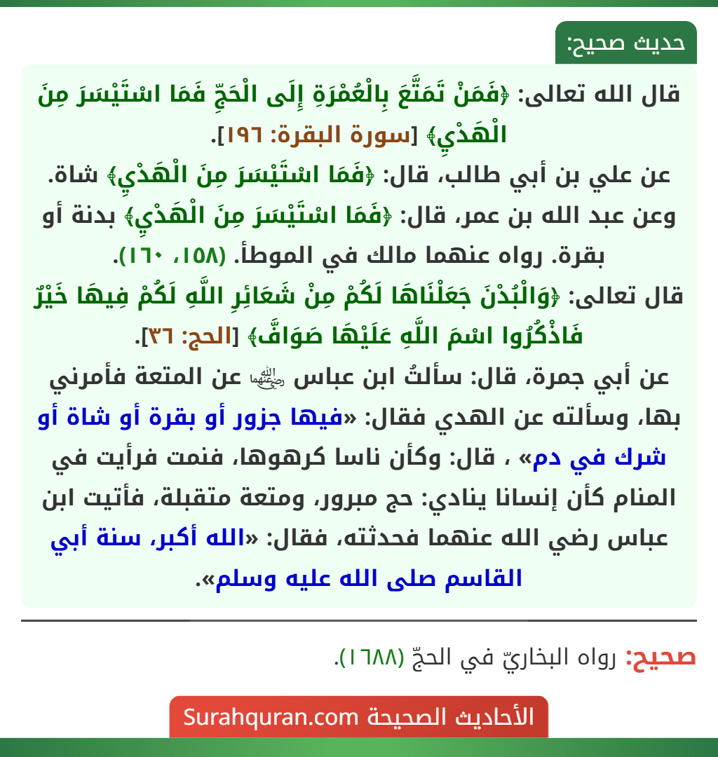 قال الله تعالى: ﴿فَمَنْ تَمَتَّعَ بِالْعُمْرَةِ إِلَى الْحَجِّ فَمَا اسْتَيْسَرَ مِنَ الْهَدْيِ﴾ [سورة البقرة: ١٩٦].
عن علي بن أبي طالب، قال: ﴿فَمَا اسْتَيْسَرَ مِنَ الْهَدْيِ﴾ شاة.
وعن عبد الله بن عمر، قال: ﴿فَمَا اسْتَيْسَرَ مِنَ الْهَدْيِ﴾ بدنة أو بقرة. رواه عنهما مالك في الموطأ. (١٥٨، ١٦٠).
قال تعالى: ﴿وَالْبُدْنَ جَعَلْنَاهَا لَكُمْ مِنْ شَعَائِرِ اللَّهِ لَكُمْ فِيهَا خَيْرٌ فَاذْكُرُوا اسْمَ اللَّهِ عَلَيْهَا صَوَافَّ﴾ [الحج: ٣٦].
عن أبي جمرة، قال: سألتُ ابن عباس ﵄ عن المتعة فأمرني بها، وسألته عن الهدي فقال: «فيها جزور أو بقرة أو شاة أو شرك في دم» ، قال: وكأن ناسا كرهوها، فنمت فرأيت في المنام كأن إنسانا ينادي: حج مبرور، ومتعة متقبلة، فأتيت ابن عباس رضي الله عنهما فحدثته، فقال: «الله أكبر، سنة أبي القاسم صلى الله عليه وسلم».