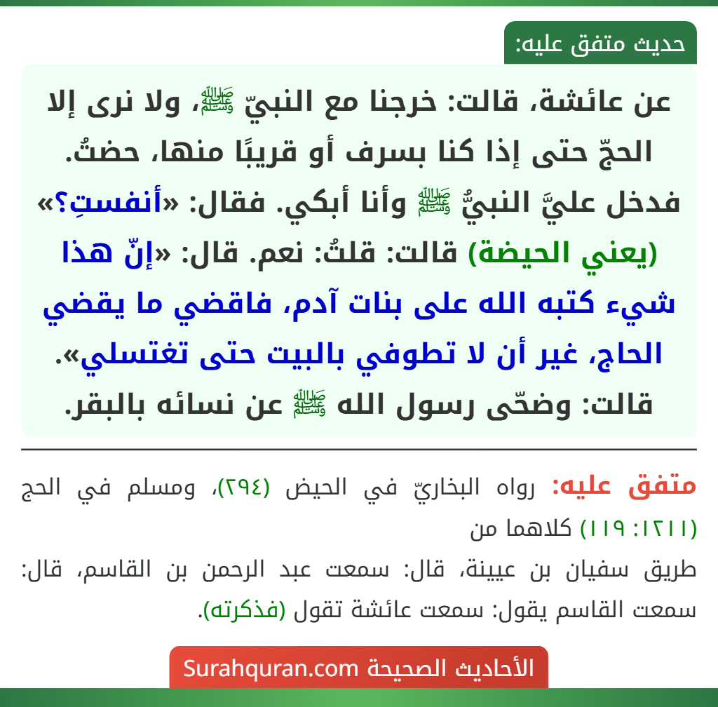 عن عائشة، قالت: خرجنا مع النبيّ ﷺ، ولا نرى إلا الحجّ حتى إذا كنا بسرف أو قريبًا منها، حضتُ. فدخل عليَّ النبيُّ ﷺ وأنا أبكي. فقال: «أنفستِ؟» (يعني الحيضة) قالت: قلتُ: نعم. قال: «إنّ هذا شيء كتبه الله على بنات آدم، فاقضي ما يقضي الحاج، غير أن لا تطوفي بالبيت حتى تغتسلي».
قالت: وضحّى رسول الله ﷺ عن نسائه بالبقر.