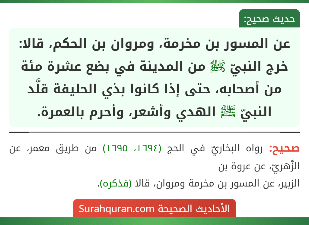 عن المسور بن مخرمة، ومروان بن الحكم، قالا: خرج النبيّ ﷺ من المدينة في بضع عشرة مئة من أصحابه، حتى إذا كانوا بذي الحليفة قلَّد النبيّ ﷺ الهدي وأشعر، وأحرم بالعمرة. عن المسور بن مخرمة، ومروان بن الحكم، قالا: خرج النبيّ ﷺ من المدينة في بضع عشرة مئة من أصحابه، حتى إذا كانوا بذي الحليفة قلَّد النبيّ ﷺ الهدي وأشعر، وأحرم بالعمرة.