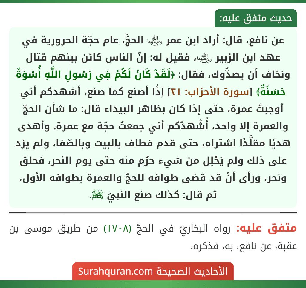 عن نافع، قال: أراد ابن عمر ﵄ الحجَّ، عام حجّة الحرورية في عهد ابن الزبير ﵄، فقيل له: إنّ الناس كائن بينهم قتال ونخاف أن يصدُّوك، فقال: ﴿لَقَدْ كَانَ لَكُمْ فِي رَسُولِ اللَّهِ أُسْوَةٌ حَسَنَةٌ﴾ [سورة الأحزاب: ٢١] إذًا أصنع كما صنع، أشهدكم أني أوجبتُ عمرة، حتى إذا كان بظاهر البيداء قال: ما شأن الحجّ والعمرة إلا واحد، أُشْهدُكم أني جمعتُ حجّة مع عمرة. وأهدى هديًا مقلَّدًا اشتراه، حتى قدم فطاف بالبيت وبالصّفا، ولم يزد على ذلك ولم يَحْلِل من شيء حرُم منه حتى يوم النحر، فحلق ونحر، ورأى أنْ قد قضى طوافه للحجّ والعمرة بطوافه الأول، ثم قال: كذلك صنع النبيّ ﷺ.