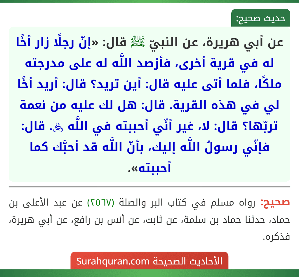 عن أبي هريرة، عن النبيّ ﷺ قال: «إنّ رجلًا زار أخًا له في قرية أخرى، فأرْصد اللَّه له على مدرجته ملكًا، فلما أتى عليه قال: أين تريد؟ قال: أريد أخًا لي في هذه القرية. قال: هل لك عليه من نعمة تربّها؟ قال: لا، غير أنّي أحببته في اللَّه ﷿. قال: فإنّي رسولُ اللَّه إليك، بأنّ اللَّه قد أحبَّك كما أحببته».