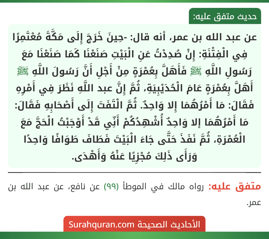 عن عبد الله بن عمر، أنه قال: -حِينَ خَرَجَ إِلَى مَكَّةَ مُعْتَمِرًا فِي الْفِتْنَةِ: إِنْ صُدِدْتُ عَنِ الْبَيْتِ صَنَعْنَا كَمَا صَنَعْنَا مَعَ رَسُولِ اللَّهِ ﷺ فَأَهَلَّ بِعُمْرَةٍ مِنْ أَجْلِ أَنَّ رَسُولَ اللَّهِ ﷺ أَهَلَّ بِعُمْرَةٍ عَامَ الْحُدَيْبِيَةِ، ثُمَّ إِنَّ عبد اللَّهِ نَظَرَ فِي أَمْرِهِ فَقَالَ: مَا أَمْرُهُمَا إِلا وَاحِدٌ. ثُمَّ الْتَفَتَ إِلَى أَصْحَابِهِ فَقَالَ: مَا أَمْرُهُمَا إلا وَاحِدٌ أُشْهِدُكُمْ أَنِّي قَدْ أَوْجَبْتُ الْحَجَّ مَعَ الْعُمْرَةِ، ثُمَّ نَفَذَ حَتَّى جَاءَ الْبَيْتَ فَطَافَ طَوَافًا وَاحِدًا وَرَأَى ذَلِكَ مُجْزِيًا عَنْهُ وَأَهْدَى.