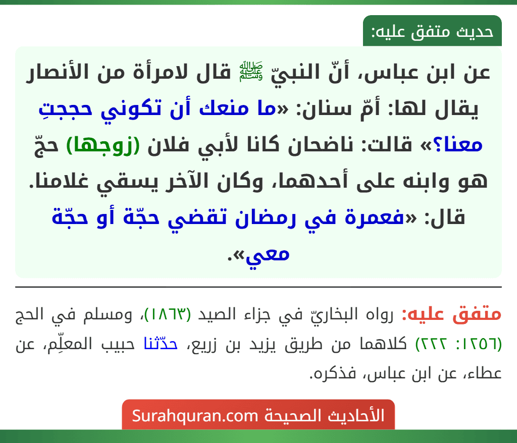 عن ابن عباس، أنّ النبيّ ﷺ قال لامرأة من الأنصار يقال لها: أمّ سنان: «ما منعك أن تكوني حججتِ معنا؟» قالت: ناضحان كانا لأبي فلان (زوجها) حجّ هو وابنه على أحدهما، وكان الآخر يسقي غلامنا. قال: «فعمرة في رمضان تقضي حجّة أو حجّة معي».