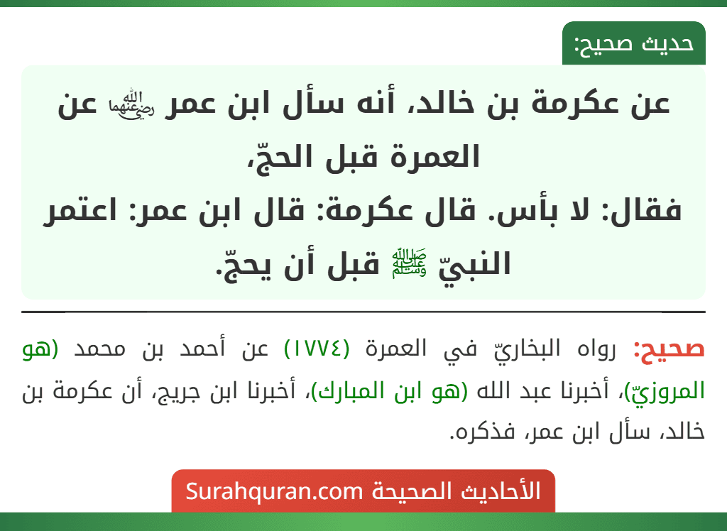 عن عكرمة بن خالد، أنه سأل ابن عمر ﵄ عن العمرة قبل الحجّ،
فقال: لا بأس. قال عكرمة: قال ابن عمر: اعتمر النبيّ ﷺ قبل أن يحجّ. عن عكرمة بن خالد، أنه سأل ابن عمر ﵄ عن العمرة قبل الحجّ،
فقال: لا بأس. قال عكرمة: قال ابن عمر: اعتمر النبيّ ﷺ قبل أن يحجّ.
