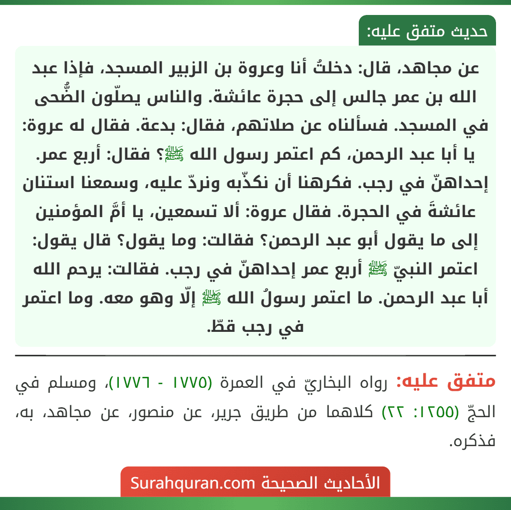 عن مجاهد، قال: دخلتُ أنا وعروة بن الزبير المسجد، فإذا عبد الله بن عمر جالس إلى حجرة عائشة. والناس يصلّون الضُّحى في المسجد. فسألناه عن صلاتهم، فقال: بدعة. فقال له عروة: يا أبا عبد الرحمن، كم اعتمر رسول الله ﷺ؟ فقال: أربع عمر. إحداهنّ في رجب. فكرهنا أن نكذّبه ونردّ عليه، وسمعنا استنان عائشةَ في الحجرة. فقال عروة: ألا تسمعين، يا أمَّ المؤمنين إلى ما يقول أبو عبد الرحمن؟ فقالت: وما يقول؟ قال يقول: اعتمر النبيّ ﷺ أربع عمر إحداهنّ في رجب. فقالت: يرحم الله أبا عبد الرحمن. ما اعتمر رسولُ الله ﷺ إلّا وهو معه. وما اعتمر في رجب قطّ.