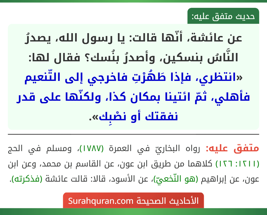 عن عائشة، أنّها قالت: يا رسول الله، يصدرُ النَّاسُ بنسكين، وأصدرُ بنُسك؟ فقال لها: «انتظري، فإذا طَهُرْتِ فاخرجي إلى التّنعيم فأهلي، ثمّ ائتينا بمكان كذا، ولكنّها على قدر نفقتك أو نصْبِك».