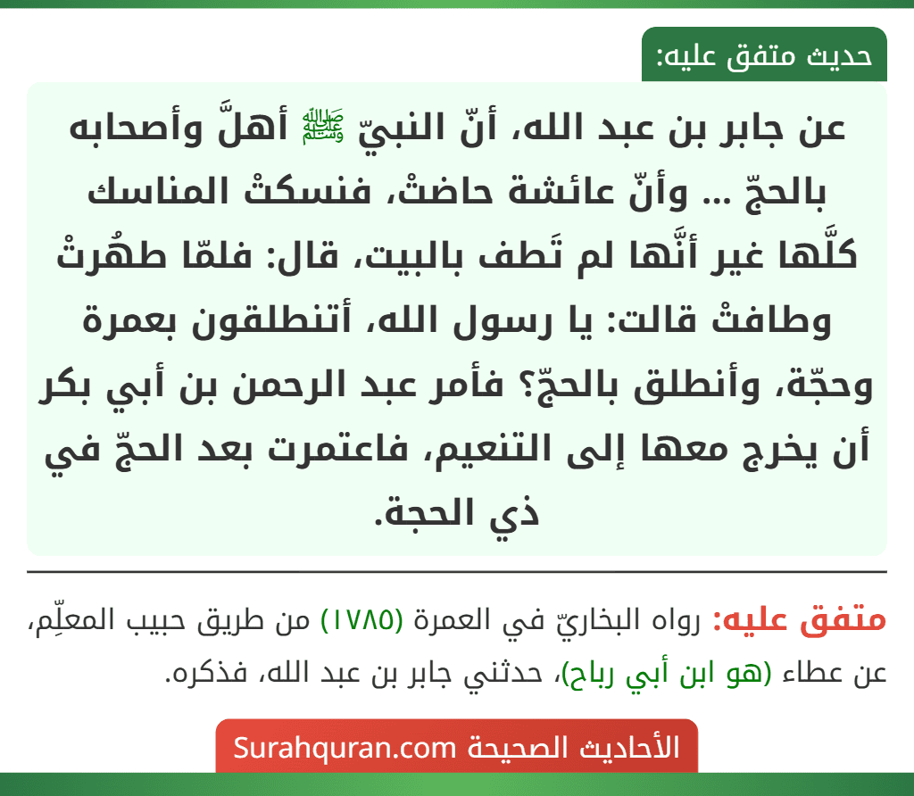عن جابر بن عبد الله، أنّ النبيّ ﷺ أهلَّ وأصحابه بالحجّ ... وأنّ عائشة حاضتْ، فنسكتْ المناسك كلَّها غير أنَّها لم تَطف بالبيت، قال: فلمّا طهُرتْ وطافتْ قالت: يا رسول الله، أتنطلقون بعمرة وحجّة، وأنطلق بالحجّ؟ فأمر عبد الرحمن بن أبي بكر أن يخرج معها إلى التنعيم، فاعتمرت بعد الحجّ في ذي الحجة.